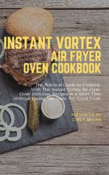 Instant Vortex Air Fryer Oven Cookbook : The Practical Guide to Cooking with the Instant Vortex Air Fryer Oven Delicious Recipes in a Short Time Without Losing the Taste for Good Food