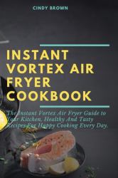 Instant Vortex Air Fryer Cookbook : The Instant Vortex Air Fryer Guide to Your Kitchen, Healthy and Tasty Recipes for Happy Cooking Every Day