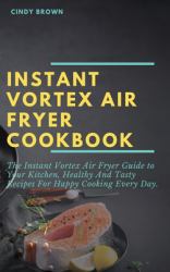 Instant Vortex Air Fryer Cookbook : The Instant Vortex Air Fryer Guide to Your Kitchen, Healthy and Tasty Recipes for Happy Cooking Every Day