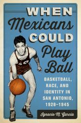 When Mexicans Could Play Ball : Basketball, Race, and Identity in San Antonio, 1928-1945