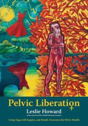 Pelvic Liberation : Using Yoga, Self-Inquiry, and Breath Awareness for Pelvic Health
