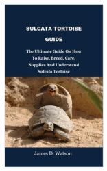 Sulcata Tortoise Guide : The Ultimate Guide on How to Raise, Breed, Care, Supplies and Understand Sulcata Tortoise