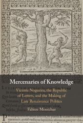 Mercenaries of Knowledge : Vicente Nogueira, the Republic of Letters, and the Making of Late Renaissance Politics