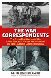 The War Correspondents : The Incredible Stories of the Brave Men and Women Who Covered the Fight Against Hitler's Germany