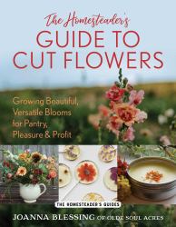 The Homesteader's Guide to Cut Flowers : Growing Beautiful, Versatile Blooms for Pantry, Pleasure & Profit