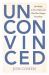 Unconvinced : How Belief Is Not a Choice and Why That Changes Everything