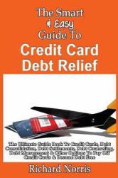The Smart and Easy Guide to Credit Card Debt Relief: the Ultimate Guide Book to Credit Cards, Debt Consolidation, Debt Settlements, Debt Counseling, Debt Management and Other Options to Pay off Credit Cards and Become Debt Free