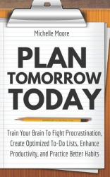 Plan Tomorrow Today : Train Your Brain to Fight Procrastination, Create Optimized to-Do Lists, Enhance Productivity, and Practice Better Habits