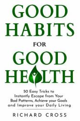 Good Habits for Good Health : 50 Easy Tricks to Instantly Escape from Your Bad Patterns, Achieve Your Goals and Improve Your Daily Living