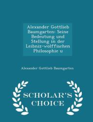 Alexander Gottlieb Baumgarten : Seine Bedeutung und Stellung in der Leibniz-Wolffischen Philosophie U - Scholar's Choice Edition
