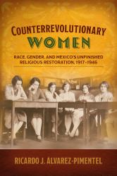 Counterrevolutionary Women : Race, Gender, and Mexico's Unfinished Religious Restoration, 1917-1946