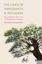 The Lives of Immigrants and Refugees : Tales of Migration, Hope, Grief, and Finding Home in Nebraska