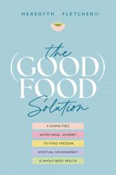 The (Good) Food Solution : A Shame-Free Nutritional Journey to Food Freedom, Spiritual Nourishment, and Whole-Body Health