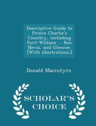 Descriptive Guide to Prince Charlie's Country, Including Fort-William ... Ben Nevis, and Glencoe. [with Illustrations. ] - Scholar's Choice Edition
