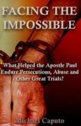 Facing the Impossible : What Helped the Apostle Paul Endure Persecutions, Abuse and Other Great Trials