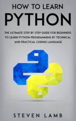 How to Learn Python : The Ultimate Step by Step Guide for Beginners to Learn Python Programming by Technical and Practical Coding Language