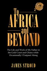 To Africa and Beyond : The Life and Work of My Father in the Gold Coast and Ghana While Occasionally I Traipsed Along