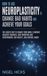 How to Use Neuroplasticity to Change Bad Habits and Achieve Your Goals : The Easiest Way to Change Your Mind, Eliminate Negative Thoughts, Stop Worrying and Overthinking, End Anxiety, and Control Anger