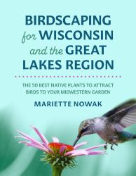 Birdscaping for Wisconsin and the Great Lakes Region : The 50 Best Native Plants to Attract Birds to Your Midwestern Garden