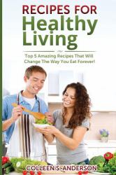 Recipes for Healthy Living : Top 5 Amazing Recipes That Will Change the Way You Eat Forever!